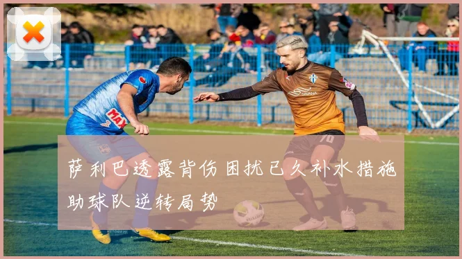 萨利巴透露背伤困扰已久补水措施助球队逆转局势