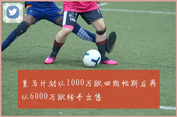 皇马计划以1000万欧回购帕斯后再以6000万欧转手出售