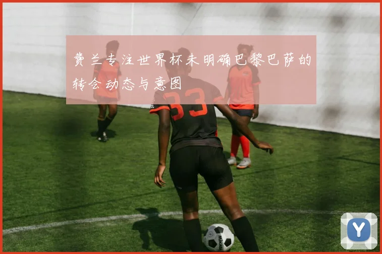 费兰专注世界杯未明确巴黎巴萨的转会动态与意图