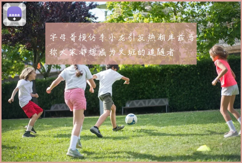 字母哥模仿李小龙引发热潮库兹马称大家都想成为文班的追随者