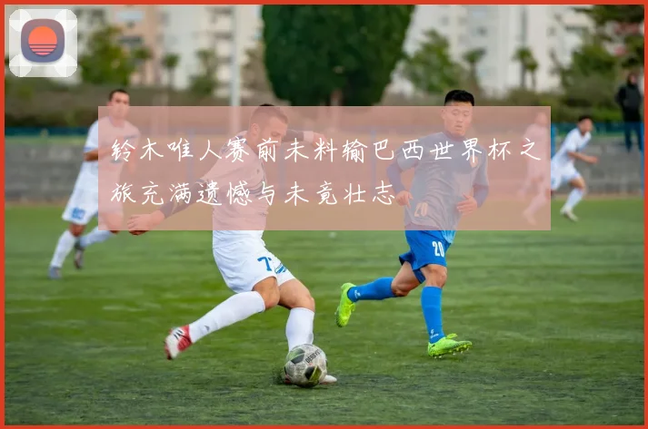 铃木唯人赛前未料输巴西世界杯之旅充满遗憾与未竟壮志