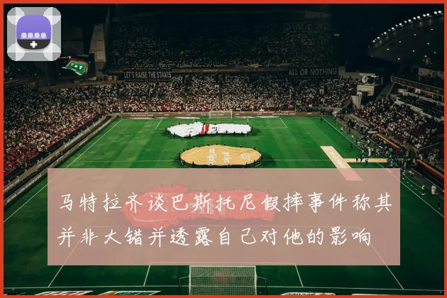 马特拉齐谈巴斯托尼假摔事件称其并非大错并透露自己对他的影响