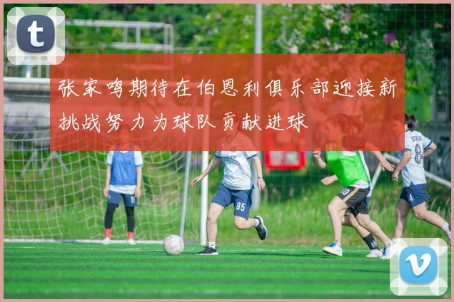 张家鸣期待在伯恩利俱乐部迎接新挑战努力为球队贡献进球
