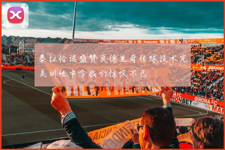 泰拉恰诺盛赞莫德里奇传球技术完美训练中令我们惊叹不已