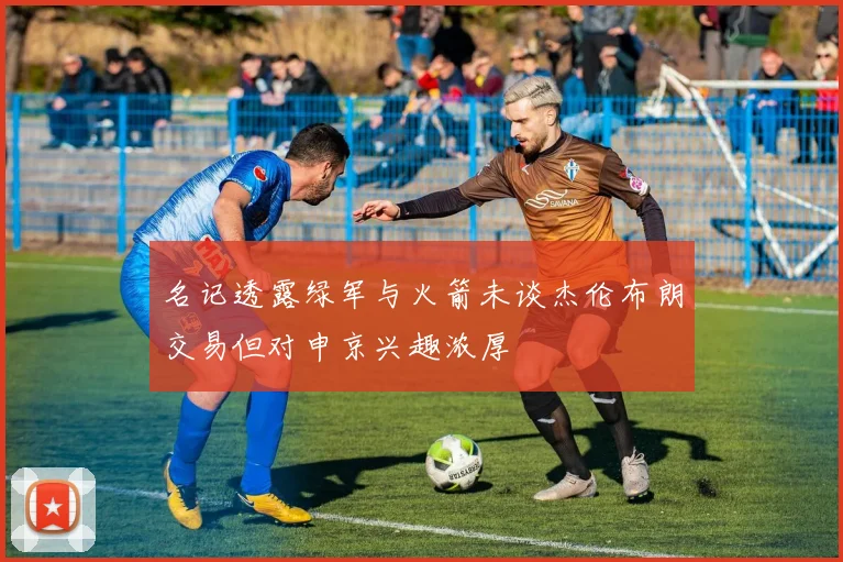 名记透露绿军与火箭未谈杰伦布朗交易但对申京兴趣浓厚