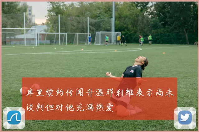 库里续约传闻升温邓利维表示尚未谈判但对他充满热爱