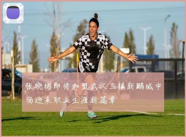 张晓彬即将加盟武汉三镇新鹏城中场迎来职业生涯新篇章