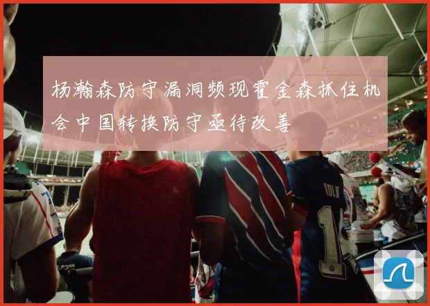杨瀚森防守漏洞频现霍金森抓住机会中国转换防守亟待改善