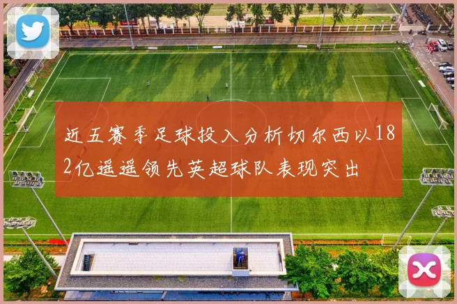 近五赛季足球投入分析切尔西以182亿遥遥领先英超球队表现突出
