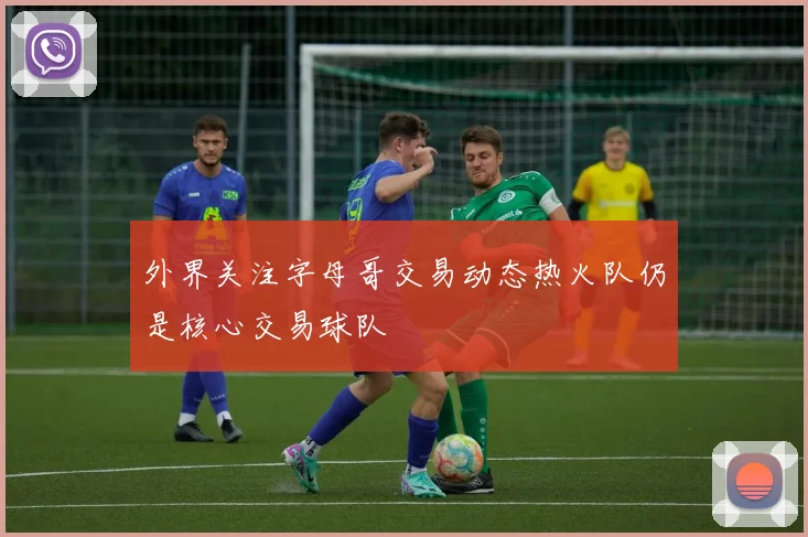 外界关注字母哥交易动态热火队仍是核心交易球队