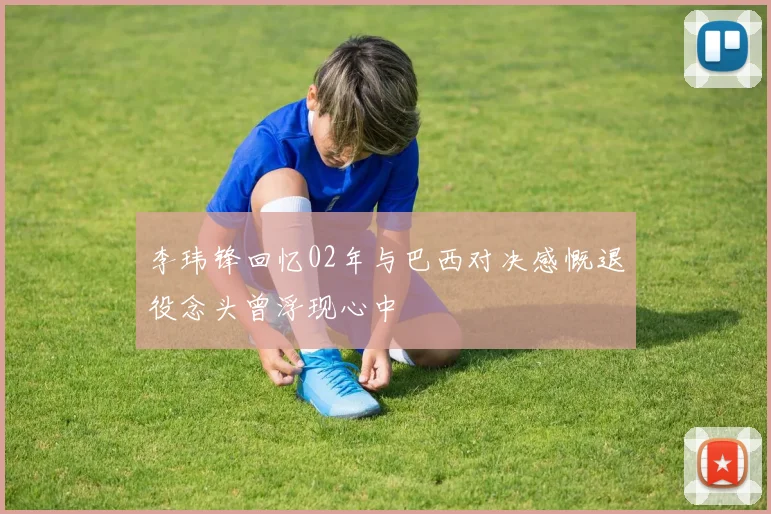 李玮锋回忆02年与巴西对决感慨退役念头曾浮现心中
