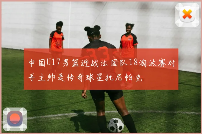中国U17男篮迎战法国队18淘汰赛对手主帅是传奇球星托尼帕克