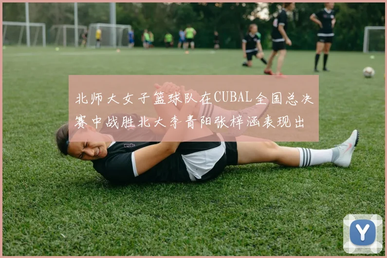 北师大女子篮球队在CUBAL全国总决赛中战胜北大李青阳张梓涵表现出色助力胜利